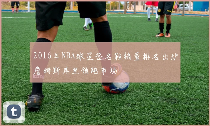 2016年NBA球星签名鞋销量排名出炉詹姆斯库里领跑市场